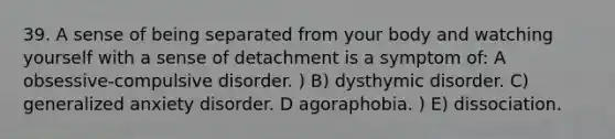 39. A sense of being separated from your body and watching yourself with a sense of detachment is a symptom of: A obsessive-compulsive disorder. ) B) dysthymic disorder. C) generalized anxiety disorder. D agoraphobia. ) E) dissociation.