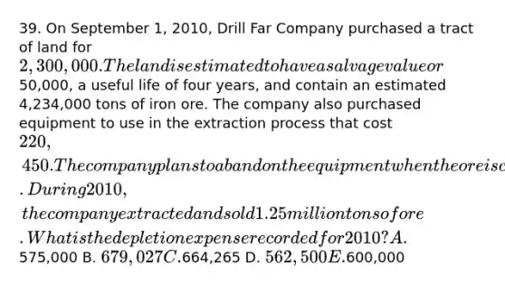 39. On September 1, 2010, Drill Far Company purchased a tract of land for 2,300,000. The land is estimated to have a salvage value or50,000, a useful life of four years, and contain an estimated 4,234,000 tons of iron ore. The company also purchased equipment to use in the extraction process that cost 220,450. The company plans to abandon the equipment when the ore is completely mined. During 2010, the company extracted and sold 1.25 million tons of ore. What is the depletion expense recorded for 2010? A.575,000 B. 679,027 C.664,265 D. 562,500 E.600,000