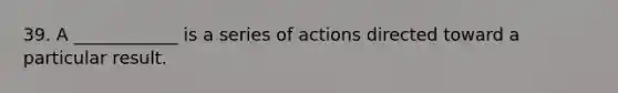 39. A ____________ is a series of actions directed toward a particular result.