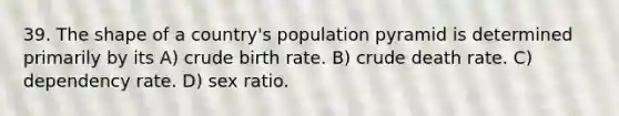 39. The shape of a country's population pyramid is determined primarily by its A) crude birth rate. B) crude death rate. C) dependency rate. D) sex ratio.