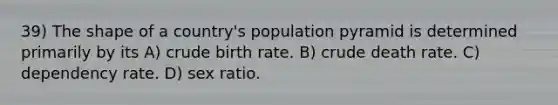 39) The shape of a country's population pyramid is determined primarily by its A) crude birth rate. B) crude death rate. C) dependency rate. D) sex ratio.