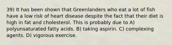 39) It has been shown that Greenlanders who eat a lot of fish have a low risk of heart disease despite the fact that their diet is high in fat and cholesterol. This is probably due to A) polyunsaturated fatty acids. B) taking aspirin. C) complexing agents. D) vigorous exercise.