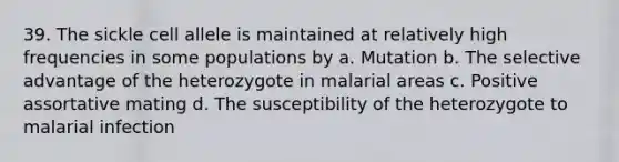 39. The sickle cell allele is maintained at relatively high frequencies in some populations by a. Mutation b. The selective advantage of the heterozygote in malarial areas c. Positive assortative mating d. The susceptibility of the heterozygote to malarial infection