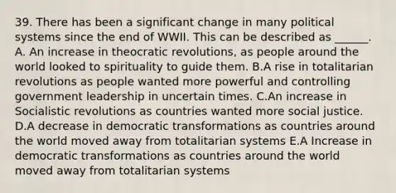 39. There has been a significant change in many political systems since the end of WWII. This can be described as ______. A. An increase in theocratic revolutions, as people around the world looked to spirituality to guide them. B.A rise in totalitarian revolutions as people wanted more powerful and controlling government leadership in uncertain times. C.An increase in Socialistic revolutions as countries wanted more social justice. D.A decrease in democratic transformations as countries around the world moved away from totalitarian systems E.A Increase in democratic transformations as countries around the world moved away from totalitarian systems