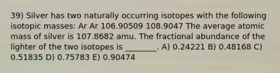 39) Silver has two naturally occurring isotopes with the following isotopic masses: Ar Ar 106.90509 108.9047 The average atomic mass of silver is 107.8682 amu. The fractional abundance of the lighter of the two isotopes is ________. A) 0.24221 B) 0.48168 C) 0.51835 D) 0.75783 E) 0.90474