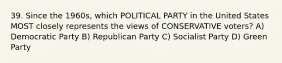 39. Since the 1960s, which POLITICAL PARTY in the United States MOST closely represents the views of CONSERVATIVE voters? A) Democratic Party B) Republican Party C) Socialist Party D) Green Party