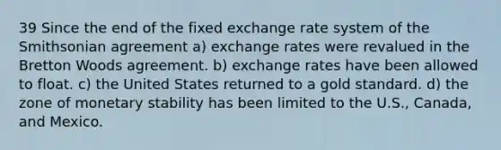 39 Since the end of the fixed exchange rate system of the Smithsonian agreement a) exchange rates were revalued in the Bretton Woods agreement. b) exchange rates have been allowed to float. c) the United States returned to a gold standard. d) the zone of monetary stability has been limited to the U.S., Canada, and Mexico.