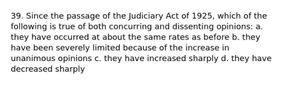 39. Since the passage of the Judiciary Act of 1925, which of the following is true of both concurring and dissenting opinions: a. they have occurred at about the same rates as before b. they have been severely limited because of the increase in unanimous opinions c. they have increased sharply d. they have decreased sharply