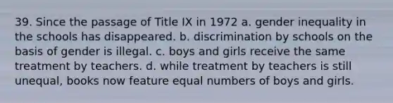 39. Since the passage of Title IX in 1972 a. gender inequality in the schools has disappeared. b. discrimination by schools on the basis of gender is illegal. c. boys and girls receive the same treatment by teachers. d. while treatment by teachers is still unequal, books now feature equal numbers of boys and girls.