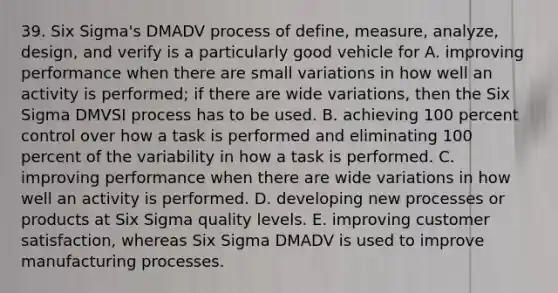 39. Six Sigma's DMADV process of define, measure, analyze, design, and verify is a particularly good vehicle for A. improving performance when there are small variations in how well an activity is performed; if there are wide variations, then the Six Sigma DMVSI process has to be used. B. achieving 100 percent control over how a task is performed and eliminating 100 percent of the variability in how a task is performed. C. improving performance when there are wide variations in how well an activity is performed. D. developing new processes or products at Six Sigma quality levels. E. improving customer satisfaction, whereas Six Sigma DMADV is used to improve manufacturing processes.