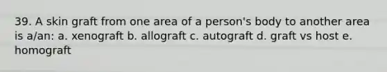 39. A skin graft from one area of a person's body to another area is a/an: a. xenograft b. allograft c. autograft d. graft vs host e. homograft