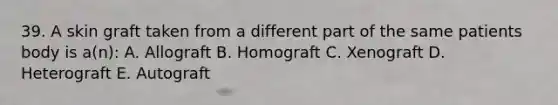 39. A skin graft taken from a different part of the same patients body is a(n): A. Allograft B. Homograft C. Xenograft D. Heterograft E. Autograft