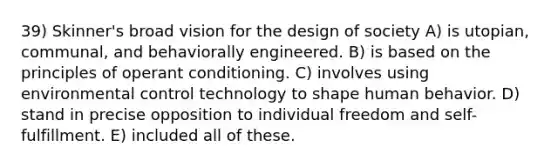 39) Skinner's broad vision for the design of society A) is utopian, communal, and behaviorally engineered. B) is based on the principles of operant conditioning. C) involves using environmental control technology to shape human behavior. D) stand in precise opposition to individual freedom and self-fulfillment. E) included all of these.