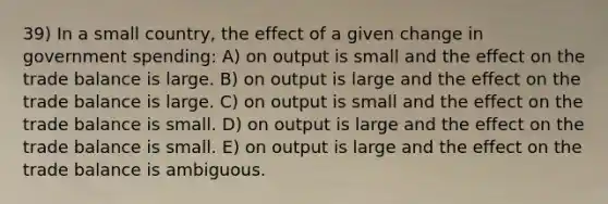 39) In a small country, the effect of a given change in government spending: A) on output is small and the effect on the trade balance is large. B) on output is large and the effect on the trade balance is large. C) on output is small and the effect on the trade balance is small. D) on output is large and the effect on the trade balance is small. E) on output is large and the effect on the trade balance is ambiguous.