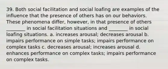 39. Both social facilitation and social loafing are examples of the influence that the presence of others has on our behaviors. These phenomena differ, however, in that presence of others ________ in social facilitation situations and ________ in social loafing situations. a. increases arousal; decreases arousal b. impairs performance on simple tasks; impairs performance on complex tasks c. decreases arousal; increases arousal d. enhances performance on complex tasks; impairs performance on complex tasks.