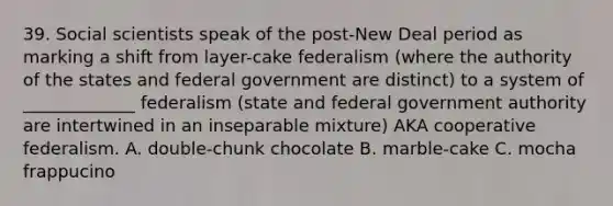 39. Social scientists speak of the post-New Deal period as marking a shift from layer-cake federalism (where the authority of the states and federal government are distinct) to a system of _____________ federalism (state and federal government authority are intertwined in an inseparable mixture) AKA cooperative federalism. A. double-chunk chocolate B. marble-cake C. mocha frappucino