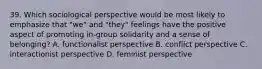 39. Which sociological perspective would be most likely to emphasize that "we" and "they" feelings have the positive aspect of promoting in-group solidarity and a sense of belonging? A. functionalist perspective B. conflict perspective C. interactionist perspective D. feminist perspective