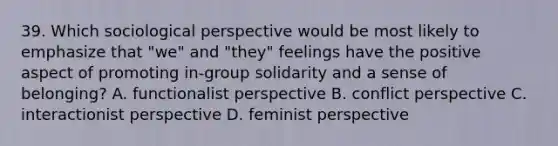 39. Which sociological perspective would be most likely to emphasize that "we" and "they" feelings have the positive aspect of promoting in-group solidarity and a sense of belonging? A. functionalist perspective B. conflict perspective C. interactionist perspective D. feminist perspective