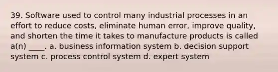 39. Software used to control many industrial processes in an effort to reduce costs, eliminate human error, improve quality, and shorten the time it takes to manufacture products is called a(n) ____. a. business information system b. decision support system c. process control system d. expert system