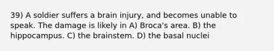 39) A soldier suffers a brain injury, and becomes unable to speak. The damage is likely in A) Broca's area. B) the hippocampus. C) <a href='https://www.questionai.com/knowledge/kLMtJeqKp6-the-brain' class='anchor-knowledge'>the brain</a>stem. D) the basal nuclei