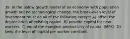 39. In the Solow growth model of an economy with population growth but no technological change, the break-even level of investment must do all of the following except: A) offset the depreciation of existing capital. B) provide capital for new workers. C) equal the marginal productivity of capital (MPK). D) keep the level of capital per worker constant.