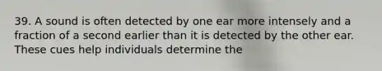 39. A sound is often detected by one ear more intensely and a fraction of a second earlier than it is detected by the other ear. These cues help individuals determine the