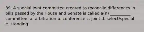 39. A special joint committee created to reconcile differences in bills passed by the House and Senate is called a(n) __________ committee. a. arbitration b. conference c. joint d. select/special e. standing