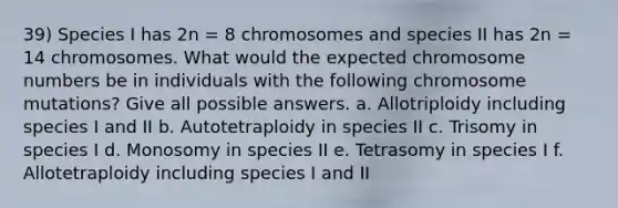 39) Species I has 2n = 8 chromosomes and species II has 2n = 14 chromosomes. What would the expected chromosome numbers be in individuals with the following chromosome mutations? Give all possible answers. a. Allotriploidy including species I and II b. Autotetraploidy in species II c. Trisomy in species I d. Monosomy in species II e. Tetrasomy in species I f. Allotetraploidy including species I and II