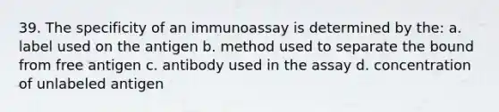 39. The specificity of an immunoassay is determined by the: a. label used on the antigen b. method used to separate the bound from free antigen c. antibody used in the assay d. concentration of unlabeled antigen