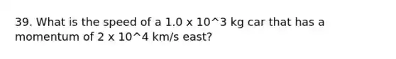 39. What is the speed of a 1.0 x 10^3 kg car that has a momentum of 2 x 10^4 km/s east?