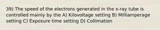 39) The speed of the electrons generated in the x-ray tube is controlled mainly by the A) Kilovoltage setting B) Milliamperage setting C) Exposure time setting D) Collimation