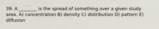 39. A ________ is the spread of something over a given study area. A) concentration B) density C) distribution D) pattern E) diffusion