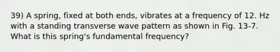 39) A spring, fixed at both ends, vibrates at a frequency of 12. Hz with a standing <a href='https://www.questionai.com/knowledge/kabwprTc6r-transverse-wave' class='anchor-knowledge'>transverse wave</a> pattern as shown in Fig. 13-7. What is this spring's <a href='https://www.questionai.com/knowledge/k5zwDICw0w-fundamental-frequency' class='anchor-knowledge'>fundamental frequency</a>?