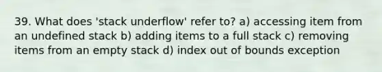 39. What does 'stack underflow' refer to? a) accessing item from an undefined stack b) adding items to a full stack c) removing items from an empty stack d) index out of bounds exception