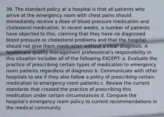 39. The standard policy at a hospital is that all patients who arrive at the emergency room with chest pains should immediately receive a dose of blood pressure medication and cholesterol medication. In recent weeks, a number of patients have objected to this, claiming that they have no diagnosed blood pressure or cholesterol problems and that the hospital should not give them medication without a clear diagnosis. A healthcare quality management professional's responsibility in this situation includes all of the following EXCEPT: a. Evaluate the practice of prescribing certain types of medication to emergency room patients regardless of diagnosis b. Communicate with other hospitals to see if they also follow a policy of prescribing certain medication to emergency room patients c. Review the current standards that created the practice of prescribing this medication under certain circumstances d. Compare the hospital's emergency room policy to current recommendations in the medical community