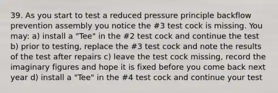 39. As you start to test a reduced pressure principle backflow prevention assembly you notice the #3 test cock is missing. You may: a) install a "Tee" in the #2 test cock and continue the test b) prior to testing, replace the #3 test cock and note the results of the test after repairs c) leave the test cock missing, record the imaginary figures and hope it is fixed before you come back next year d) install a "Tee" in the #4 test cock and continue your test