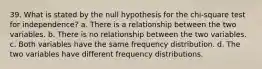 39. What is stated by the null hypothesis for the chi-square test for independence? a. There is a relationship between the two variables. b. There is no relationship between the two variables. c. Both variables have the same frequency distribution. d. The two variables have different frequency distributions.