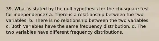 39. What is stated by the null hypothesis for the chi-square test for independence? a. There is a relationship between the two variables. b. There is no relationship between the two variables. c. Both variables have the same frequency distribution. d. The two variables have different frequency distributions.