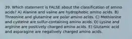 39. Which statement is FALSE about the classification of amino acids? A) Alanine and valine are hydrophobic amino acids. B) Threonine and glutamine are polar amino acids. C) Methionine and cysteine are sulfur-containing amino acids. D) Lysine and arginine are positively charged amino acids. E) Glutamic acid and asparagine are negatively charged amino acids.