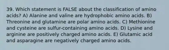 39. Which statement is FALSE about the classification of amino acids? A) Alanine and valine are hydrophobic amino acids. B) Threonine and glutamine are polar amino acids. C) Methionine and cysteine are sulfur-containing amino acids. D) Lysine and arginine are positively charged amino acids. E) Glutamic acid and asparagine are negatively charged amino acids.