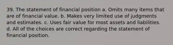 39. The statement of financial position a. Omits many items that are of financial value. b. Makes very limited use of judgments and estimates. c. Uses fair value for most assets and liabilities. d. All of the choices are correct regarding the statement of financial position.