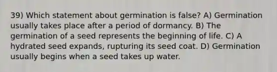 39) Which statement about germination is false? A) Germination usually takes place after a period of dormancy. B) The germination of a seed represents the beginning of life. C) A hydrated seed expands, rupturing its seed coat. D) Germination usually begins when a seed takes up water.