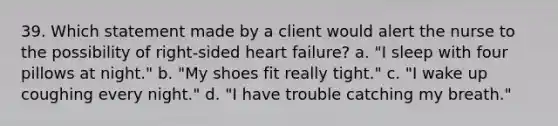 39. Which statement made by a client would alert the nurse to the possibility of right-sided heart failure? a. "I sleep with four pillows at night." b. "My shoes fit really tight." c. "I wake up coughing every night." d. "I have trouble catching my breath."