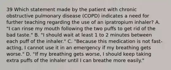 39 Which statement made by the patient with chronic obstructive pulmonary disease (COPD) indicates a need for further teaching regarding the use of an ipratropium inhaler? A. "I can rinse my mouth following the two puffs to get rid of the bad taste." B. "I should wait at least 1 to 2 minutes between each puff of the inhaler." C. "Because this medication is not fast-acting, I cannot use it in an emergency if my breathing gets worse." D. "If my breathing gets worse, I should keep taking extra puffs of the inhaler until I can breathe more easily."