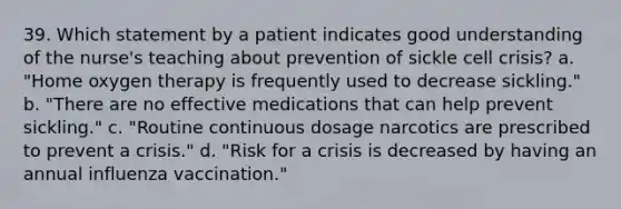 39. Which statement by a patient indicates good understanding of the nurse's teaching about prevention of sickle cell crisis? a. "Home oxygen therapy is frequently used to decrease sickling." b. "There are no effective medications that can help prevent sickling." c. "Routine continuous dosage narcotics are prescribed to prevent a crisis." d. "Risk for a crisis is decreased by having an annual influenza vaccination."