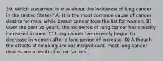 39. Which statement is true about the incidence of lung cancer in the United States? A) It is the most common cause of cancer deaths for men, while breast cancer tops the list for women. B) Over the past 25 years, the incidence of lung cancer has steadily increased in men. C) Lung cancer has recently begun to decrease in women after a long period of increase. D) Although the effects of smoking are not insignificant, most lung cancer deaths are a result of other factors.