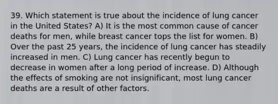 39. Which statement is true about the incidence of lung cancer in the United States? A) It is the most common cause of cancer deaths for men, while breast cancer tops the list for women. B) Over the past 25 years, the incidence of lung cancer has steadily increased in men. C) Lung cancer has recently begun to decrease in women after a long period of increase. D) Although the effects of smoking are not insignificant, most lung cancer deaths are a result of other factors.