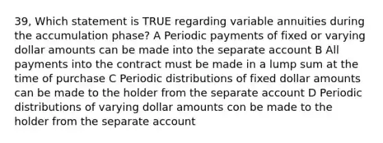 39, Which statement is TRUE regarding variable annuities during the accumulation phase? A Periodic payments of fixed or varying dollar amounts can be made into the separate account B All payments into the contract must be made in a lump sum at the time of purchase C Periodic distributions of fixed dollar amounts can be made to the holder from the separate account D Periodic distributions of varying dollar amounts con be made to the holder from the separate account