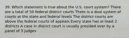 39. Which statement is true about the U.S. court system? There are a total of 50 federal district courts There is a dual system of courts at the state and federal levels The district courts are above the federal courts of appeals Every state has at least 2 districts A case in district court is usually presided over by a panel of 3 judges