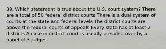 39. Which statement is true about the U.S. court system? There are a total of 50 federal district courts There is a dual system of courts at the state and federal levels The district courts are above the federal courts of appeals Every state has at least 2 districts A case in district court is usually presided over by a panel of 3 judges